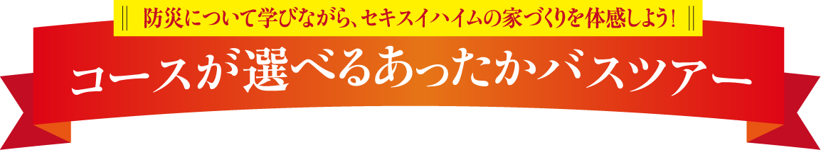 防災について学ながら、セキスイハイムの家づくりを体感しよう！コースが選べるあったかバスツアー