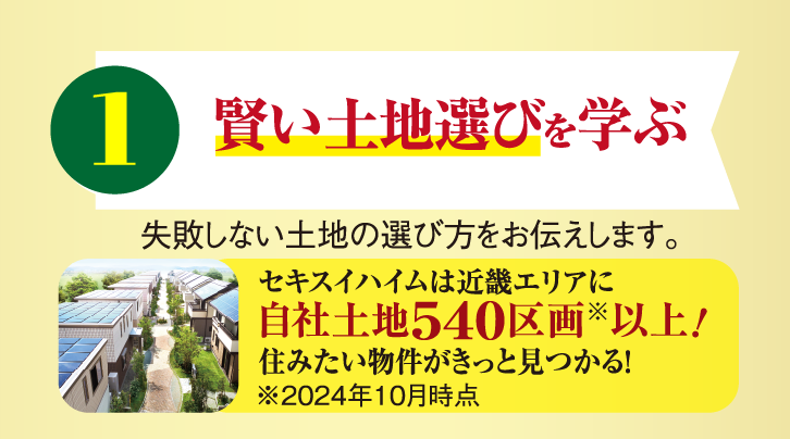 1 賢い土地選びを学ぶ 失敗しない土地の選び方をお伝えします。セキスイハイムは近畿エリアに自社土地540区画以上！住みたい物件がきっと見つかる！