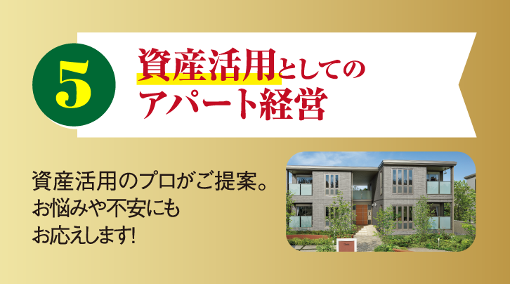 5 資産活用としてのアパート経営 資産活用のプロがご提案。お悩みや不安にもお応えします！