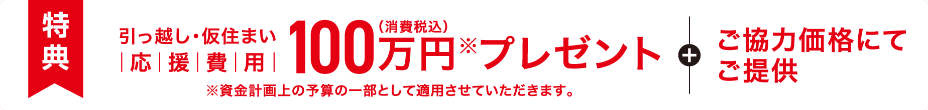 【特典】引っ越し・仮住まい応援費用 100万円（消費税込）※プレゼント＋ご協力価格にてご提供 ※資金計画上の予算の一部として適用させていただきます。