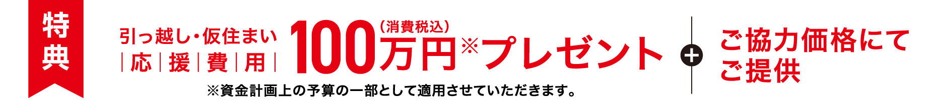 【特典】引っ越し・仮住まい応援費用 100万円（消費税込）※プレゼント＋ご協力価格にてご提供 ※資金計画上の予算の一部として適用させていただきます。