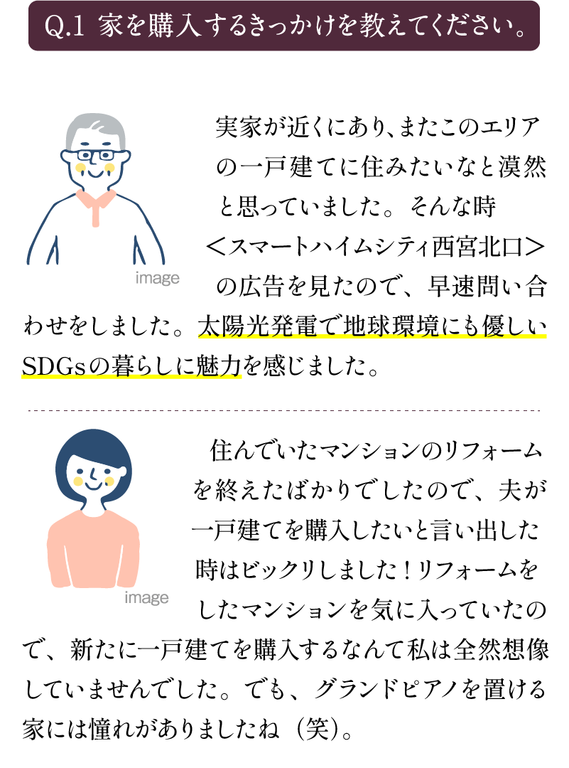 Q1.家を購入するきっかけを教えてください。 A1.実家が近くにあり、またこのエリアの一戸建てにすみたいなと漠然と思っていました。そんな時＜スマートハイムシティ西宮北口＞の広告を見たので、早速問い合わせをしました。太陽光発電で地球環境にも優しいしSDGsの暮らしに魅力を感じました。 住んでいたマンションのリフォームを終えたばかりでしたので、夫が一戸建てを購入したいと言い出した時はびっくりしました！リフォームをしたマンションを気に入っていたので、新たに一戸建てを購入するなんて私は全然想像していませんでした。でも、グランドピアノを置ける家には憧れがありましたね(笑)。