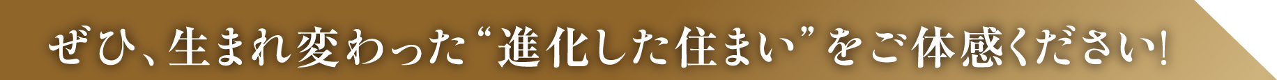 ぜひ、生まれ変わった進化した住まいをご体感してください！