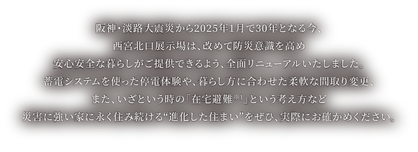 阪神・淡路大震災から2025年1月で30年となる今、西宮北口展示場は、改めて防災意識を高め安心安全な暮らしがご提供できるよう、全面リニューアルいたしました。蓄電システムを使った停電体感や、暮らし方に合わせた柔軟な間取り変更、また、いざという時の「在宅避難※1」という考え方など災害に強い家に永く住み続ける“進化した住まい”をぜひ、実際にお確かめください。