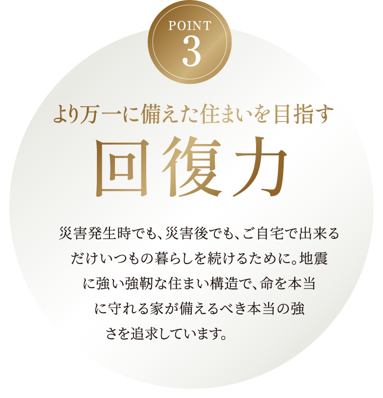 より万一に備えた住まいを目指す回復力。災害発生時でも、災害後でも、ご自宅で出来るだけいつもの暮らしを続けるために。地震に強い強靭な住まい構造で、命を本当に守れる家が備えるべき本当の強さを追求しています。