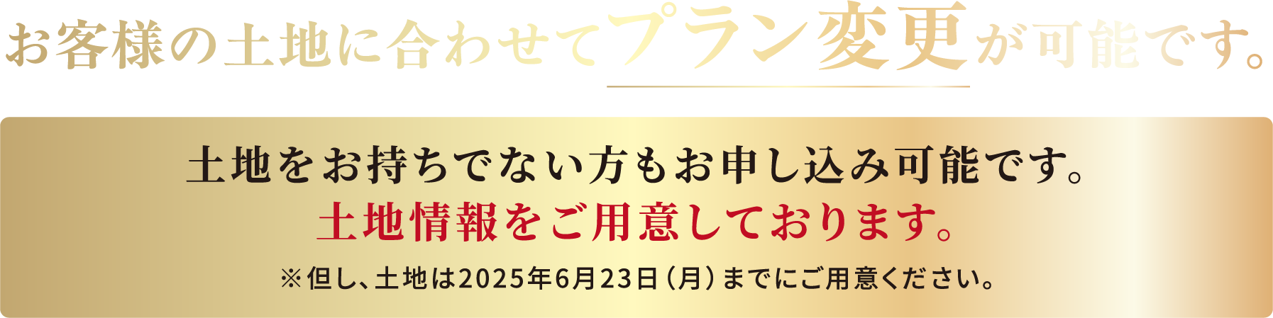 お客様の土地に合わせてプラン変更が可能です。土地をお持ちでない方もお申し込みが可能です。